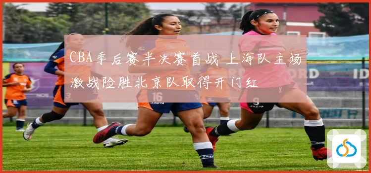 CBA季后赛半决赛首战 上海队主场激战险胜北京队取得开门红