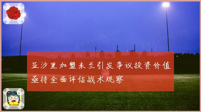 亚沙里加盟米兰引发争议投资价值亟待全面评估战术观察