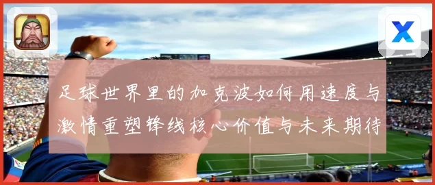 足球世界里的加克波如何用速度与激情重塑锋线核心价值与未来期待