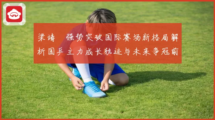 梁靖崑强势突破国际赛场新格局解析国乒主力成长轨迹与未来争冠前景