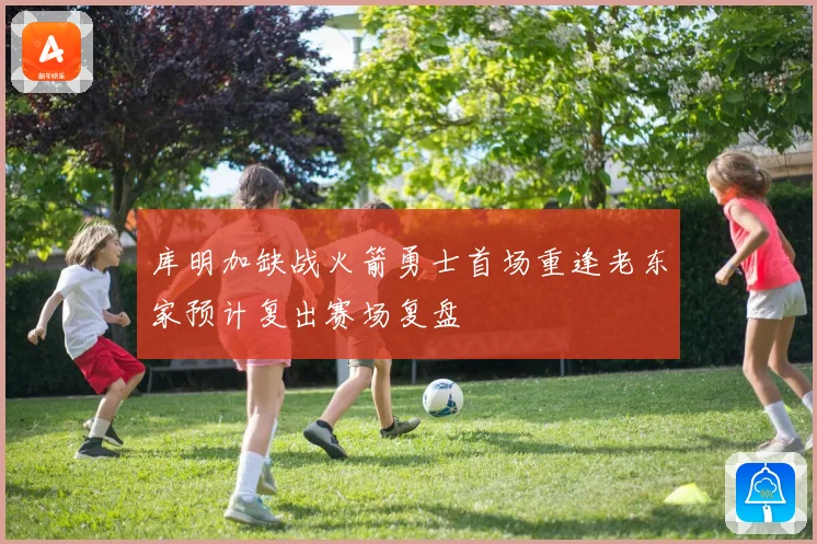 库明加缺战火箭勇士首场重逢老东家预计复出赛场复盘