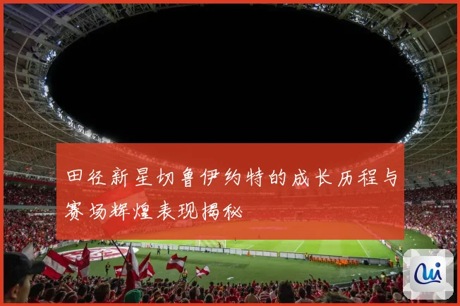 田径新星切鲁伊约特的成长历程与赛场辉煌表现揭秘
