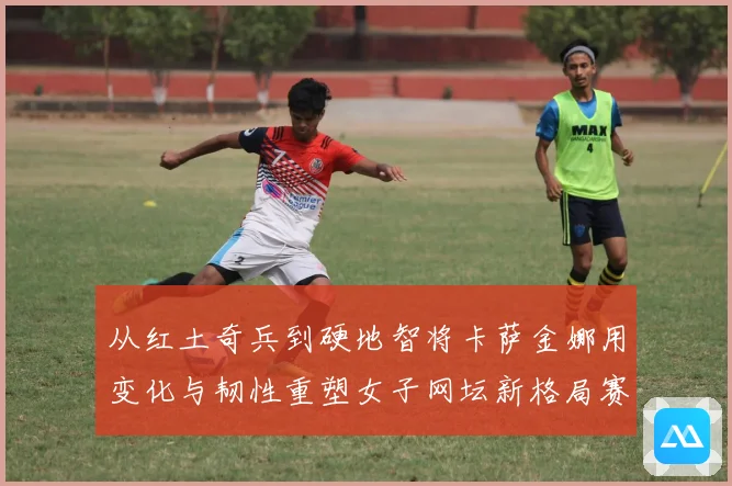 从红土奇兵到硬地智将卡萨金娜用变化与韧性重塑女子网坛新格局赛场观察