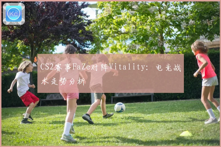 CS2赛事FaZe对阵Vitality：电竞战术走势分析