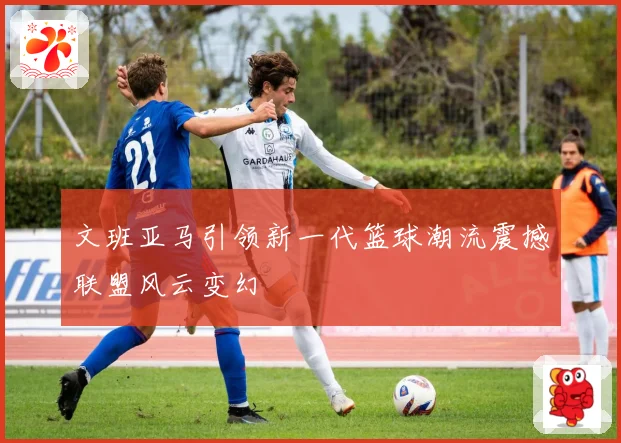 文班亚马引领新一代篮球潮流震撼联盟风云变幻