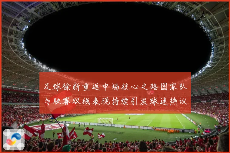 足球徐新重返中场核心之路国家队与联赛双线表现持续引发球迷热议