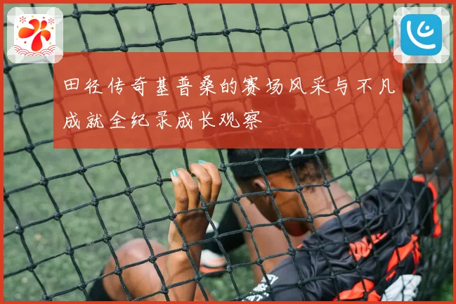 田径传奇基普桑的赛场风采与不凡成就全纪录成长观察
