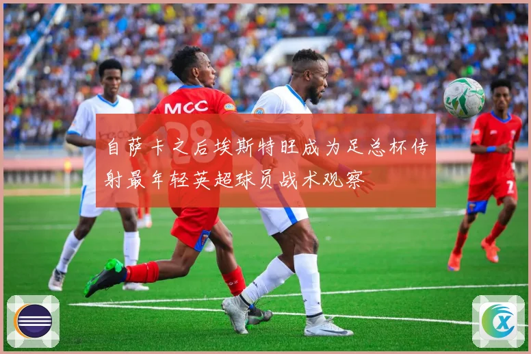 自萨卡之后埃斯特旺成为足总杯传射最年轻英超球员战术观察