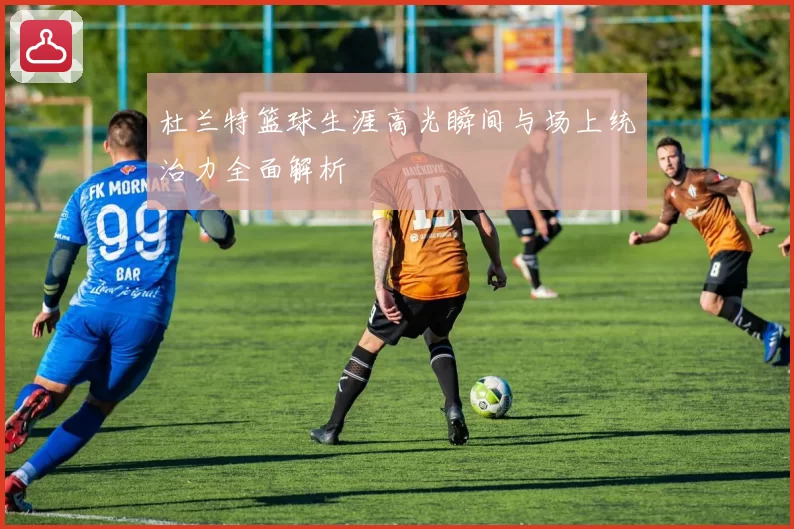 杜兰特篮球生涯高光瞬间与场上统治力全面解析