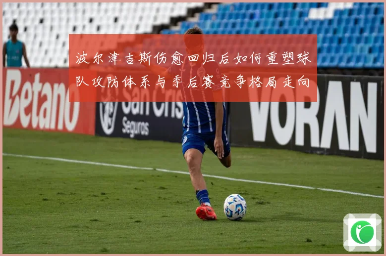 波尔津吉斯伤愈回归后如何重塑球队攻防体系与季后赛竞争格局走向