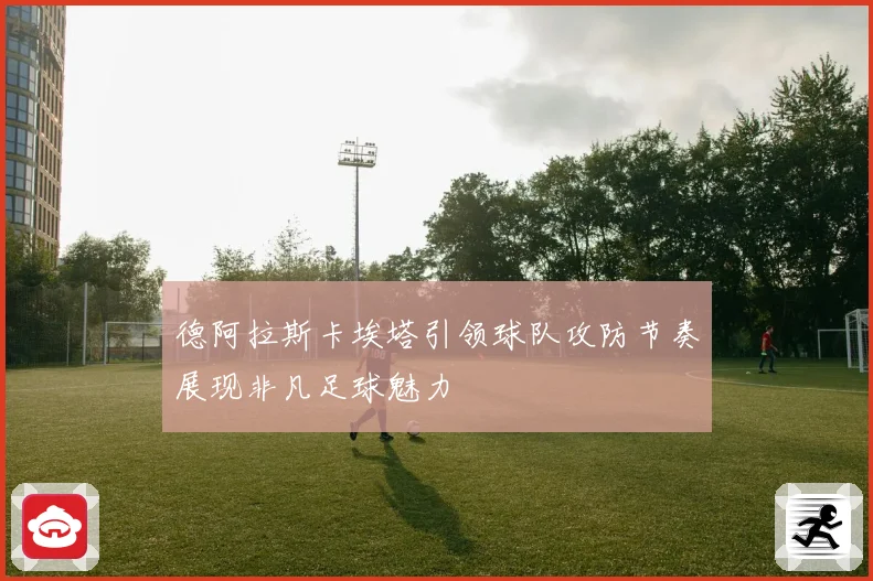德阿拉斯卡埃塔引领球队攻防节奏展现非凡足球魅力