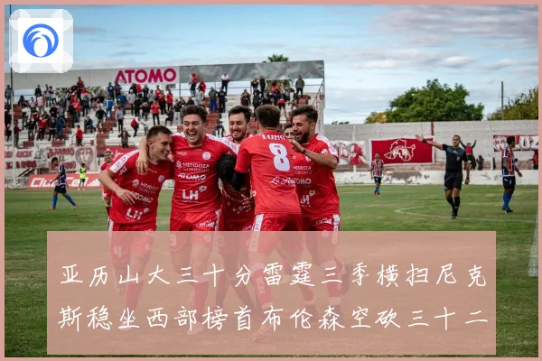 亚历山大三十分雷霆三季横扫尼克斯稳坐西部榜首布伦森空砍三十二赛场复盘