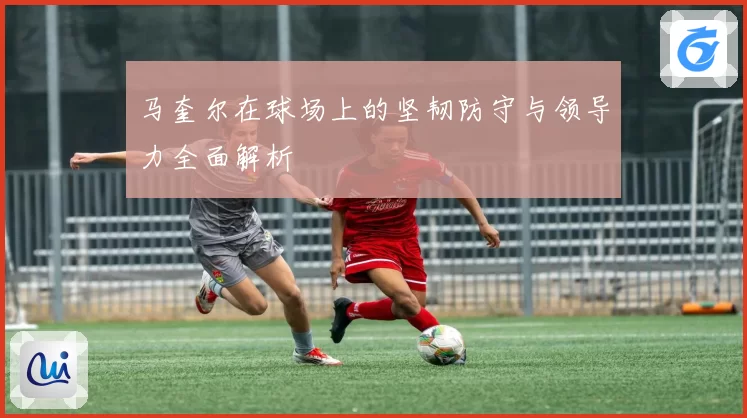 马奎尔在球场上的坚韧防守与领导力全面解析