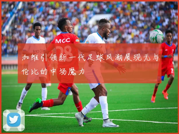 加维引领新一代足球风潮展现无与伦比的中场魔力