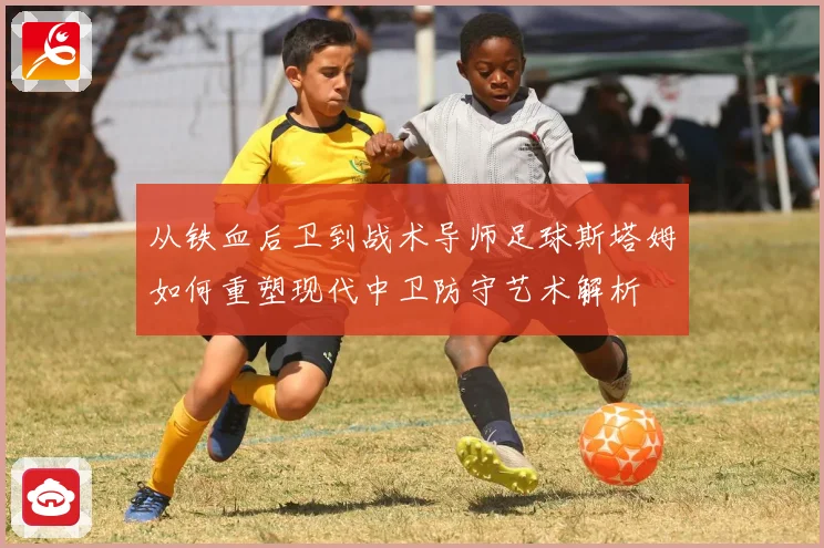从铁血后卫到战术导师足球斯塔姆如何重塑现代中卫防守艺术解析