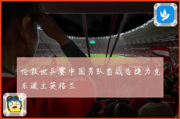 伦敦世乒赛中国男队首战告捷力克东道主英格兰