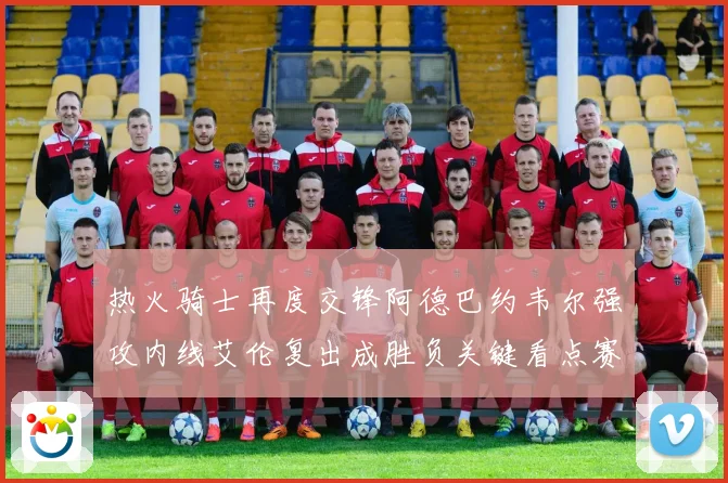 热火骑士再度交锋阿德巴约韦尔强攻内线艾伦复出成胜负关键看点赛场复盘