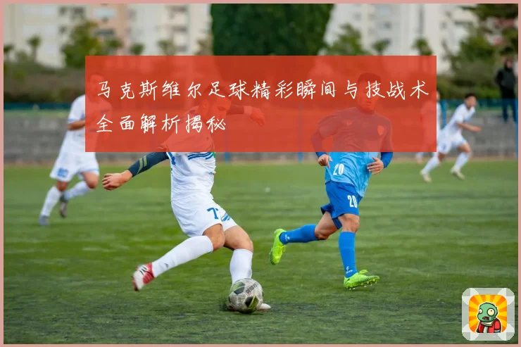 马克斯维尔足球精彩瞬间与技战术全面解析揭秘