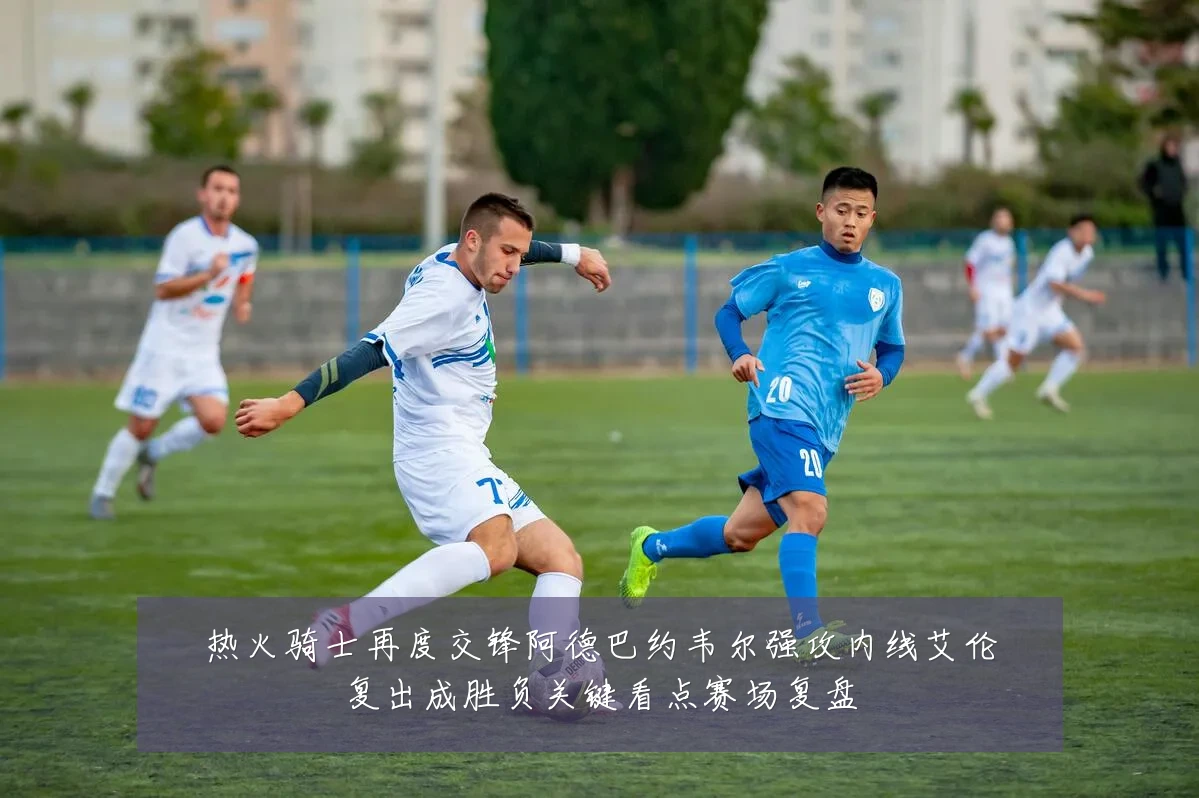热火骑士再度交锋阿德巴约韦尔强攻内线艾伦复出成胜负关键看点赛场复盘