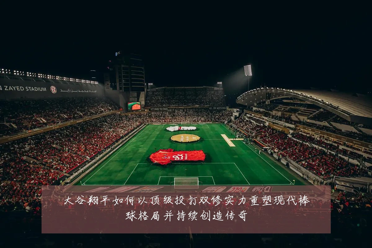 大谷翔平如何以顶级投打双修实力重塑现代棒球格局并持续创造传奇