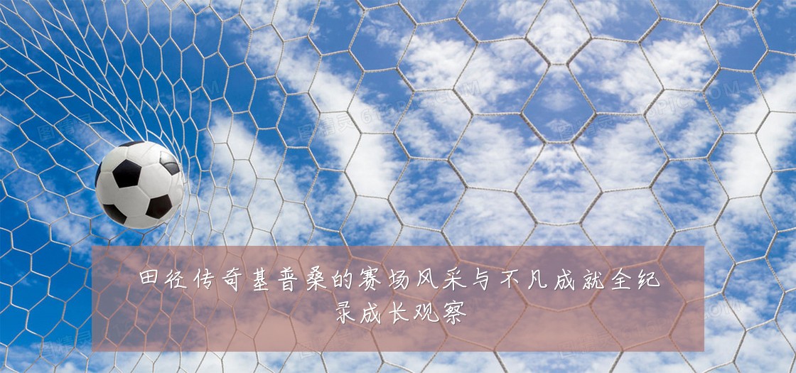 田径传奇基普桑的赛场风采与不凡成就全纪录成长观察