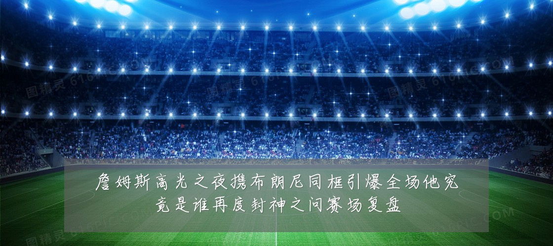 詹姆斯高光之夜携布朗尼同框引爆全场他究竟是谁再度封神之问赛场复盘