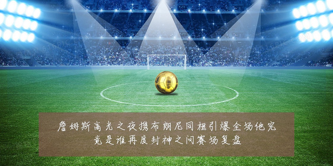 詹姆斯高光之夜携布朗尼同框引爆全场他究竟是谁再度封神之问赛场复盘